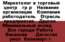 Маркетолог в торговый центр – гр/р › Название организации ­ Компания-работодатель › Отрасль предприятия ­ Другое › Минимальный оклад ­ 1 - Все города Работа » Вакансии   . Дагестан респ.,Кизилюрт г.